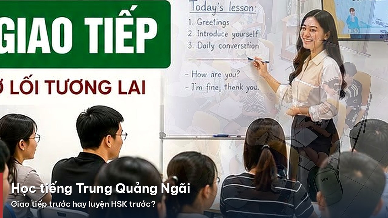 Học tiếng Trung Quảng Ngãi: nên bắt đầu giao tiếp hay luyện HSK trước?